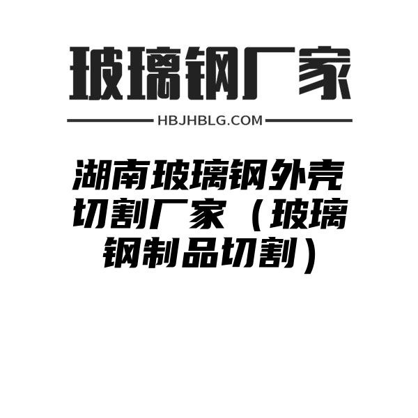 湖南玻璃鋼外殼切割廠家（玻璃鋼制品切割）